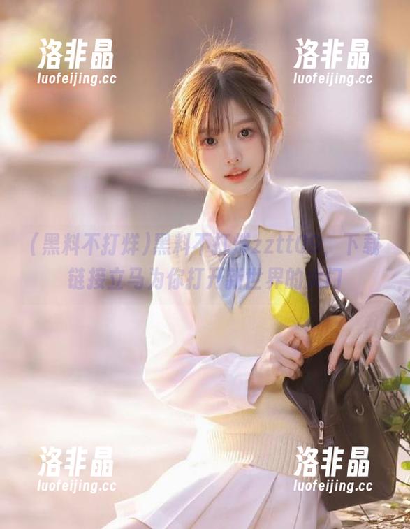 黑料不打烊 黑料不打烊zztt09,下载链接立马为你打开新世界的大门